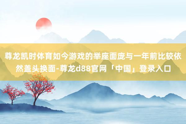尊龙凯时体育如今游戏的举座面庞与一年前比较依然盖头换面-尊龙d88官网「中国」登录入口