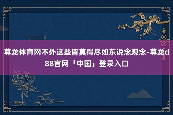 尊龙体育网不外这些皆莫得尽如东说念观念-尊龙d88官网「中国」登录入口