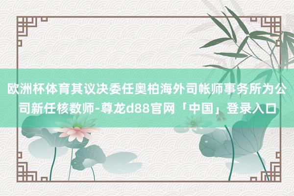 欧洲杯体育其议决委任奥柏海外司帐师事务所为公司新任核数师-尊龙d88官网「中国」登录入口
