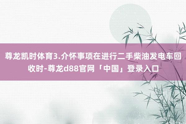 尊龙凯时体育3.介怀事项在进行二手柴油发电车回收时-尊龙d88官网「中国」登录入口