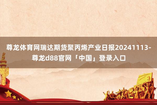 尊龙体育网瑞达期货聚丙烯产业日报20241113-尊龙d88官网「中国」登录入口