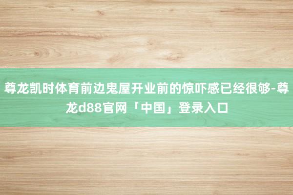 尊龙凯时体育前边鬼屋开业前的惊吓感已经很够-尊龙d88官网「中国」登录入口