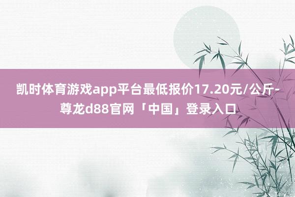 凯时体育游戏app平台最低报价17.20元/公斤-尊龙d88官网「中国」登录入口