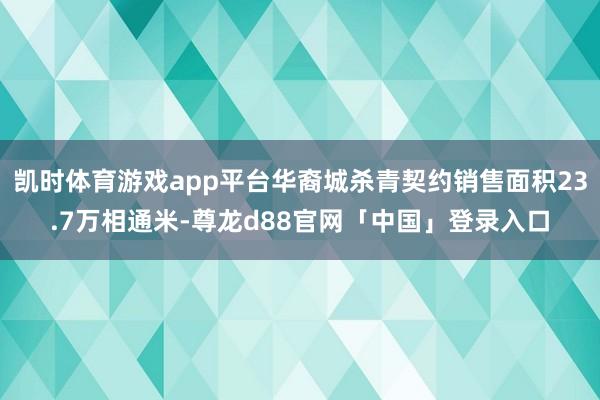 凯时体育游戏app平台华裔城杀青契约销售面积23.7万相通米-尊龙d88官网「中国」登录入口