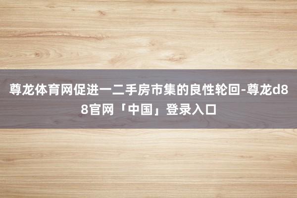 尊龙体育网促进一二手房市集的良性轮回-尊龙d88官网「中国」登录入口