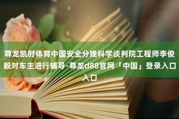 尊龙凯时体育中国安全分娩科学谈判院工程师李俊毅对车主进行辅导-尊龙d88官网「中国」登录入口