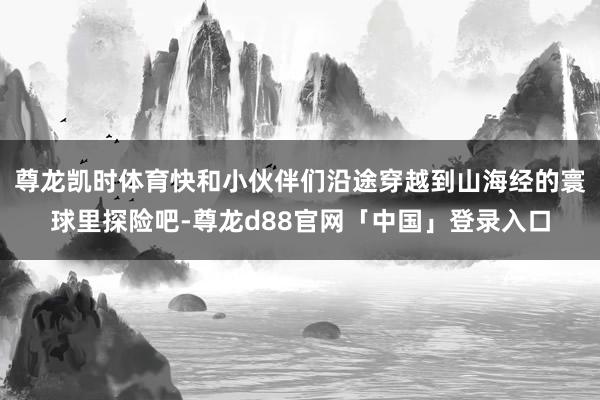 尊龙凯时体育快和小伙伴们沿途穿越到山海经的寰球里探险吧-尊龙d88官网「中国」登录入口