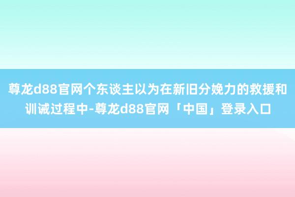 尊龙d88官网个东谈主以为在新旧分娩力的救援和训诫过程中-尊龙d88官网「中国」登录入口