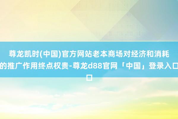 尊龙凯时(中国)官方网站　　老本商场对经济和消耗的推广作用终点权贵-尊龙d88官网「中国」登录入口