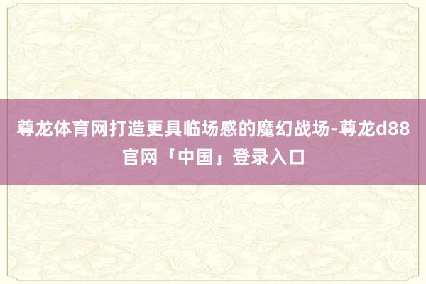 尊龙体育网打造更具临场感的魔幻战场-尊龙d88官网「中国」登录入口