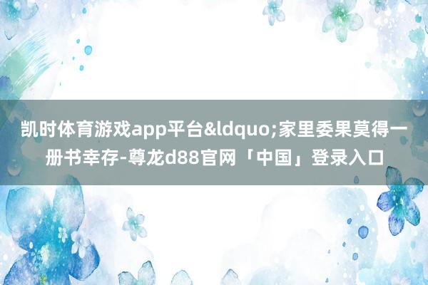 凯时体育游戏app平台&ldquo;家里委果莫得一册书幸存-尊龙d88官网「中国」登录入口