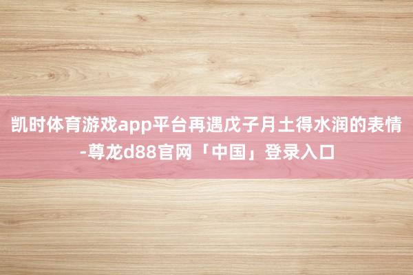 凯时体育游戏app平台再遇戊子月土得水润的表情-尊龙d88官网「中国」登录入口