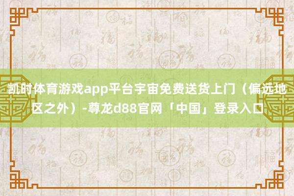 凯时体育游戏app平台宇宙免费送货上门(偏远地区之外)-尊龙d88官网「中国」登录入口