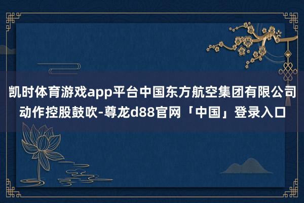 凯时体育游戏app平台中国东方航空集团有限公司动作控股鼓吹-尊龙d88官网「中国」登录入口