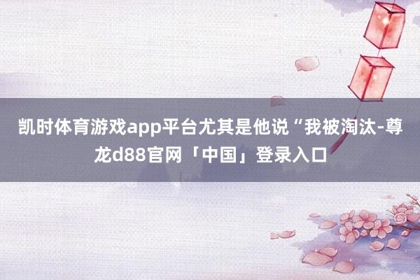 凯时体育游戏app平台尤其是他说“我被淘汰-尊龙d88官网「中国」登录入口