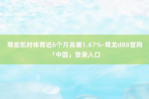 尊龙凯时体育近6个月高潮1.67%-尊龙d88官网「中国」登录入口