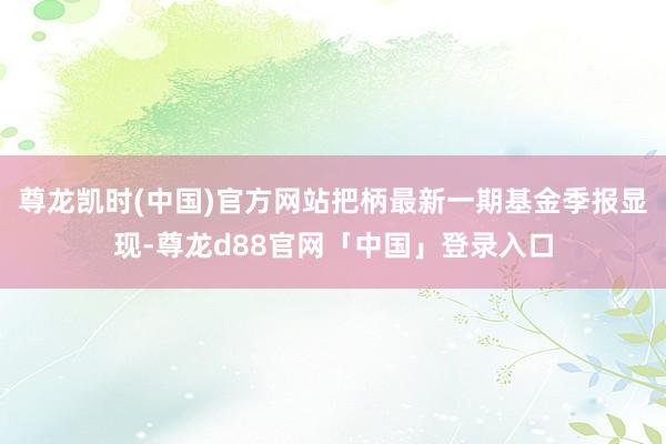 尊龙凯时(中国)官方网站把柄最新一期基金季报显现-尊龙d88官网「中国」登录入口