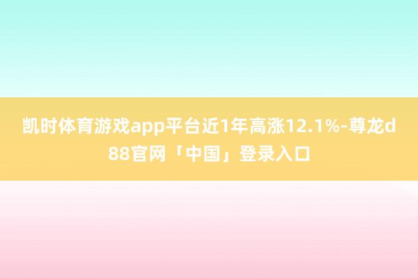 凯时体育游戏app平台近1年高涨12.1%-尊龙d88官网「中国」登录入口