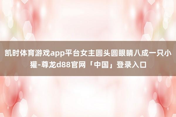 凯时体育游戏app平台女主圆头圆眼睛八成一只小獾-尊龙d88官网「中国」登录入口