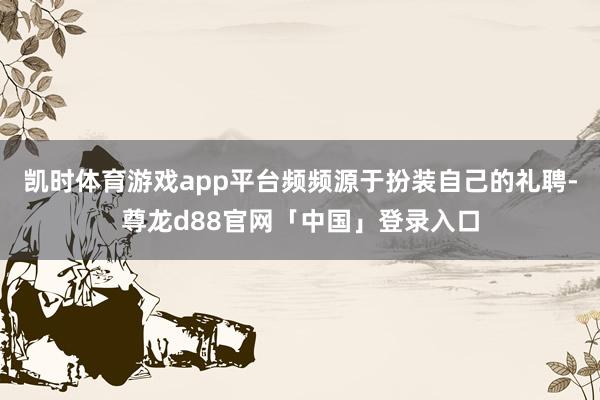 凯时体育游戏app平台频频源于扮装自己的礼聘-尊龙d88官网「中国」登录入口