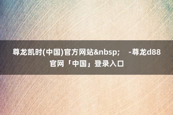 尊龙凯时(中国)官方网站 -尊龙d88官网「中国」登录入口