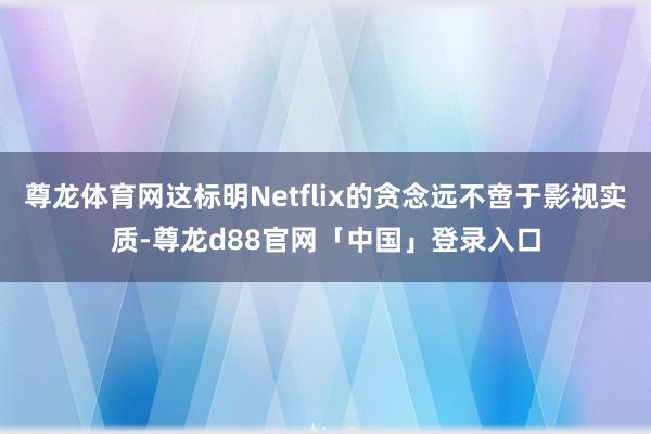 尊龙体育网这标明Netflix的贪念远不啻于影视实质-尊龙d88官网「中国」登录入口