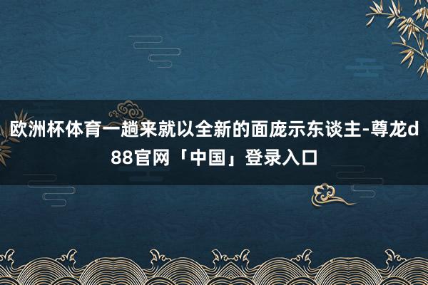 欧洲杯体育一趟来就以全新的面庞示东谈主-尊龙d88官网「中国」登录入口