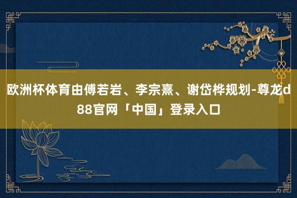 欧洲杯体育由傅若岩、李宗熹、谢岱桦规划-尊龙d88官网「中国」登录入口
