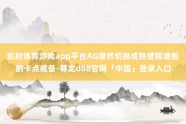 凯时体育游戏app平台AG骤然切换成铁壁铜墙般的卡点戒备-尊龙d88官网「中国」登录入口