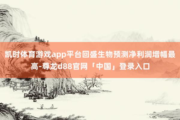 凯时体育游戏app平台回盛生物预测净利润增幅最高-尊龙d88官网「中国」登录入口