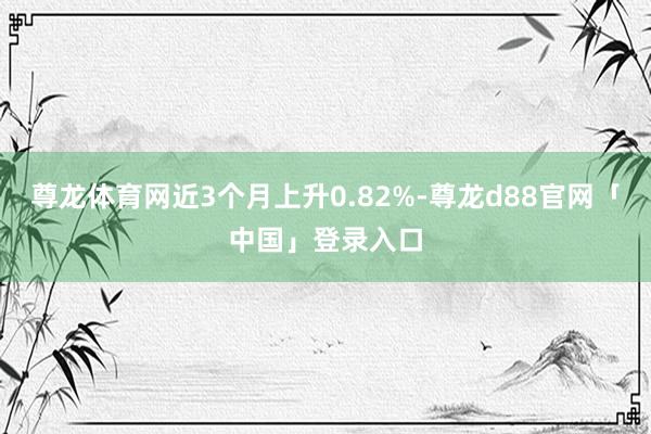 尊龙体育网近3个月上升0.82%-尊龙d88官网「中国」登录入口