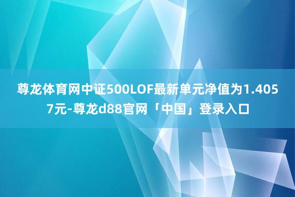 尊龙体育网中证500LOF最新单元净值为1.4057元-尊龙d88官网「中国」登录入口