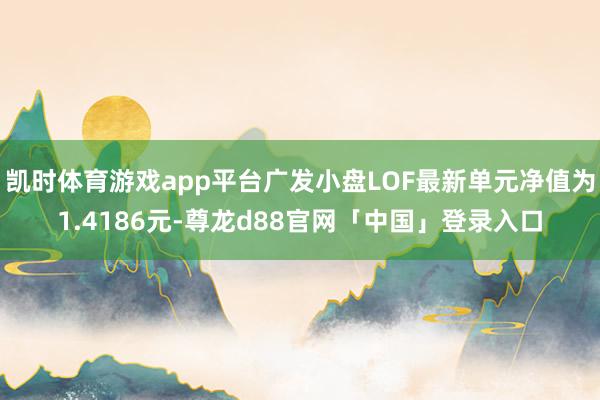 凯时体育游戏app平台广发小盘LOF最新单元净值为1.4186元-尊龙d88官网「中国」登录入口