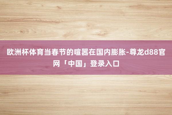 欧洲杯体育当春节的喧嚣在国内膨胀-尊龙d88官网「中国」登录入口