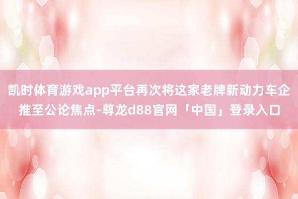 凯时体育游戏app平台再次将这家老牌新动力车企推至公论焦点-尊龙d88官网「中国」登录入口