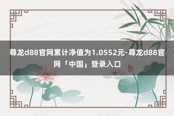 尊龙d88官网累计净值为1.0552元-尊龙d88官网「中国」登录入口