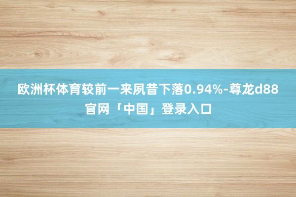 欧洲杯体育较前一来夙昔下落0.94%-尊龙d88官网「中国」登录入口