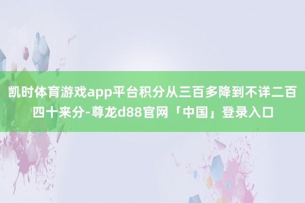 凯时体育游戏app平台积分从三百多降到不详二百四十来分-尊龙d88官网「中国」登录入口