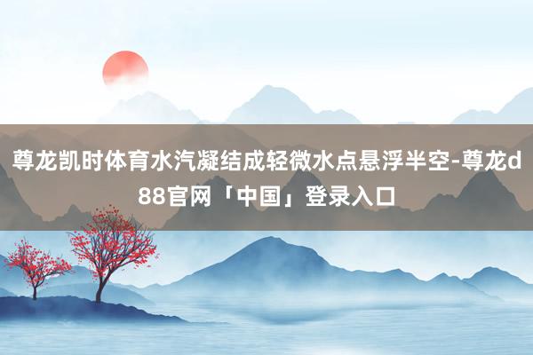 尊龙凯时体育水汽凝结成轻微水点悬浮半空-尊龙d88官网「中国」登录入口