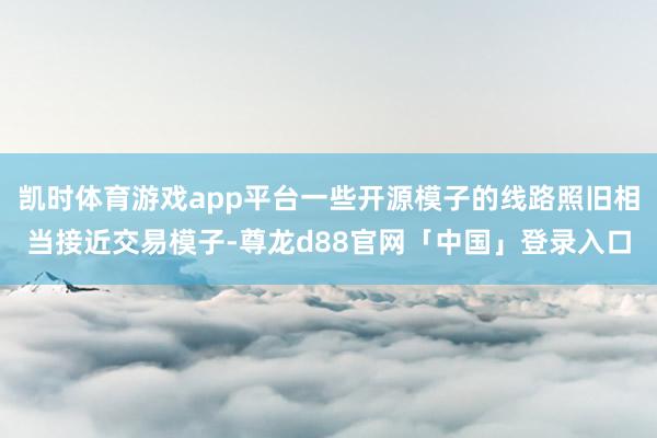 凯时体育游戏app平台一些开源模子的线路照旧相当接近交易模子-尊龙d88官网「中国」登录入口
