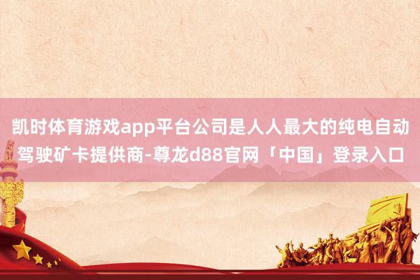 凯时体育游戏app平台公司是人人最大的纯电自动驾驶矿卡提供商-尊龙d88官网「中国」登录入口