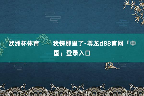 欧洲杯体育        我愣那里了-尊龙d88官网「中国」登录入口