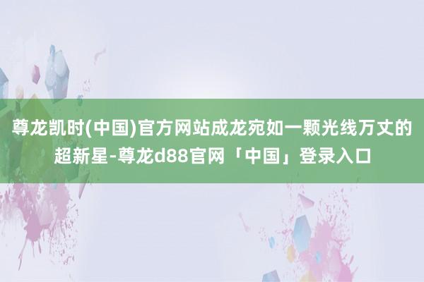 尊龙凯时(中国)官方网站成龙宛如一颗光线万丈的超新星-尊龙d88官网「中国」登录入口