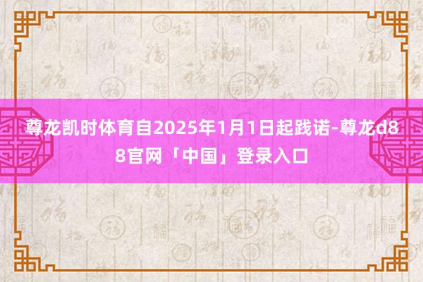 尊龙凯时体育自2025年1月1日起践诺-尊龙d88官网「中国」登录入口