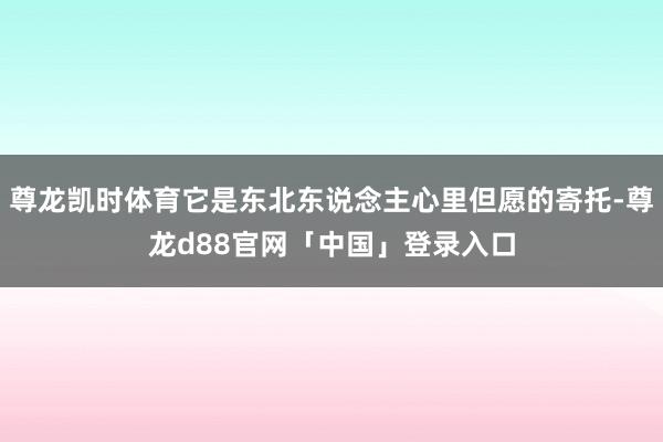 尊龙凯时体育它是东北东说念主心里但愿的寄托-尊龙d88官网「中国」登录入口