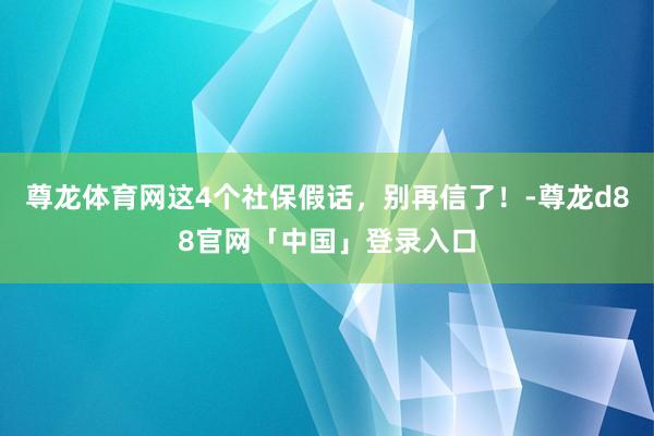 尊龙体育网这4个社保假话，别再信了！-尊龙d88官网「中国」登录入口