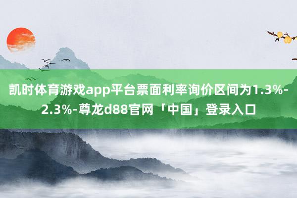 凯时体育游戏app平台票面利率询价区间为1.3%-2.3%-尊龙d88官网「中国」登录入口