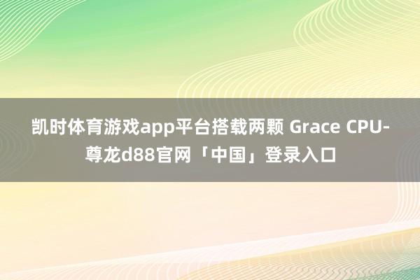 凯时体育游戏app平台搭载两颗 Grace CPU-尊龙d88官网「中国」登录入口