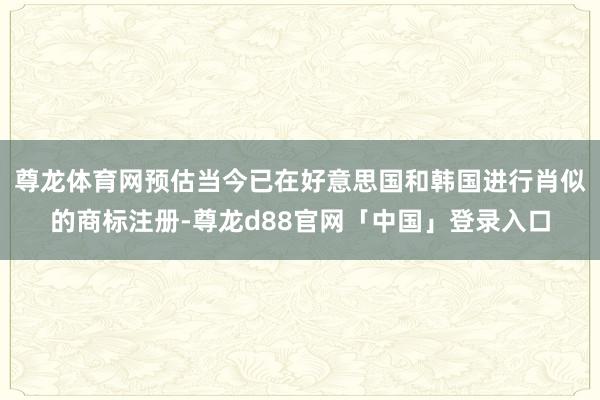 尊龙体育网预估当今已在好意思国和韩国进行肖似的商标注册-尊龙d88官网「中国」登录入口