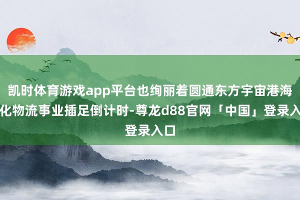 凯时体育游戏app平台也绚丽着圆通东方宇宙港海外化物流事业插足倒计时-尊龙d88官网「中国」登录入口